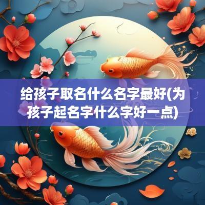 给孩子取名什么名字最好(为孩子起名字什么字好一点)