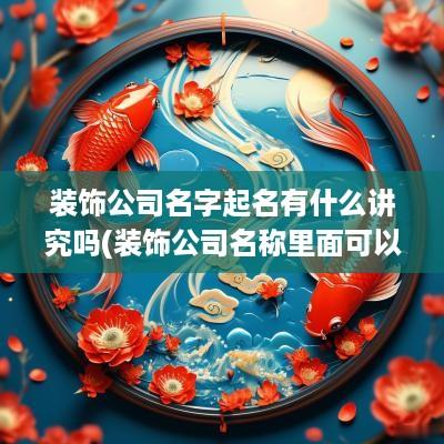 装饰公司名字起名有什么讲究吗(装饰公司名称里面可以有建筑和工程字样吗)