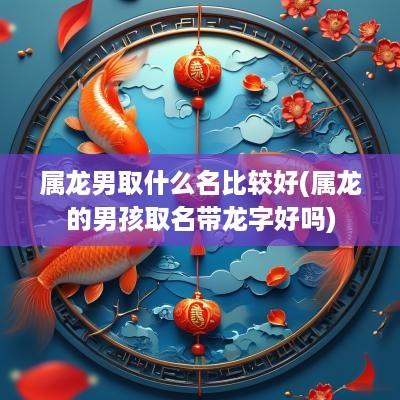 属龙男取什么名比较好(属龙的男孩取名带龙字好吗)