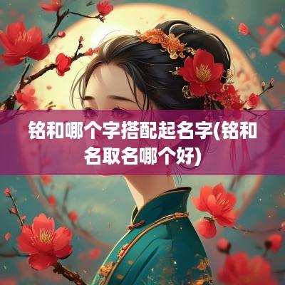 铭和哪个字搭配起名字(铭和名取名哪个好)