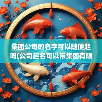 集团公司的名字可以随便起吗(公司起名可以带集团有限公司吗怎么起)