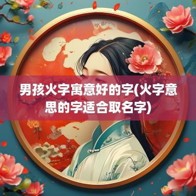 男孩火字寓意好的字(火字意思的字适合取名字)