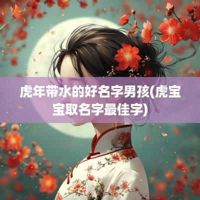 蛇年带水的好名字男孩(虎宝宝取名字最佳字)