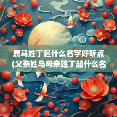 属马姓丁起什么名字好听点(父亲姓马母亲姓丁起什么名)