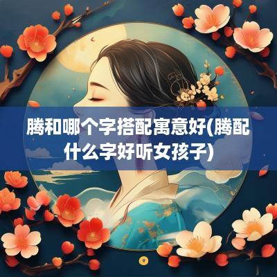 腾和哪个字搭配寓意好(腾配什么字好听女孩子)