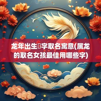蛇年出生玥字取名寓意(属龙的取名女孩最佳用哪些字)