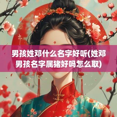 男孩姓邓什么名字好听(姓邓男孩名字属猪好吗怎么取)