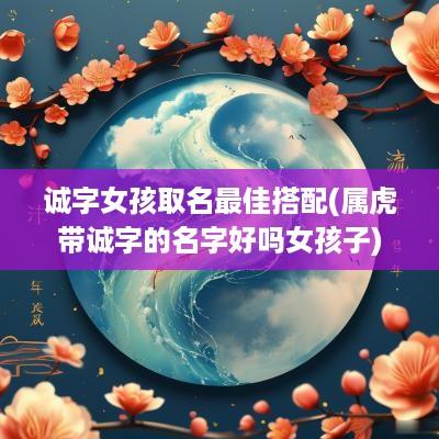 诚字女孩取名最佳搭配(属虎带诚字的名字好吗女孩子)