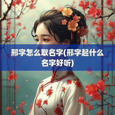 邢字怎么取名字(邢字起什么名字好听)