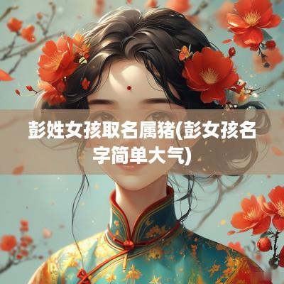 彭姓女孩取名属猪(彭女孩名字简单大气)