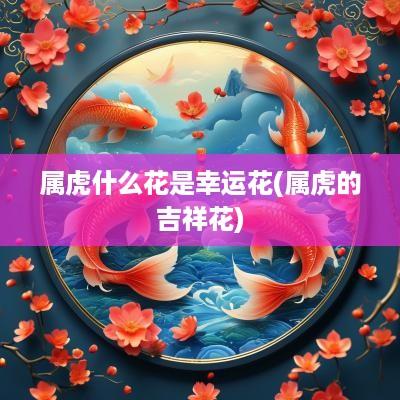 属虎什么花是幸运花(属虎的吉祥花)
