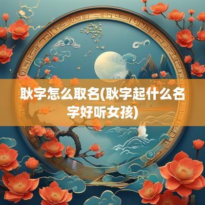 耿字怎么取名(耿字起什么名字好听女孩)