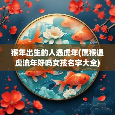猴年出生的人遇蛇年(属猴遇虎流年好吗女孩名字大全)
