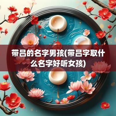 带吕的名字男孩(带吕字取什么名字好听女孩)