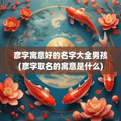 彦字寓意好的名字大全男孩(彦字取名的寓意是什么)