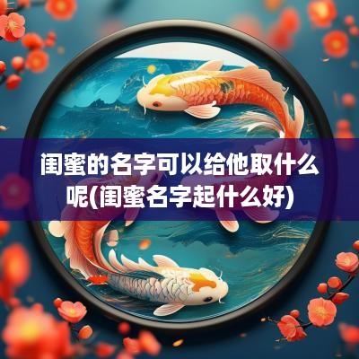 闺蜜的名字可以给他取什么呢(闺蜜名字起什么好)