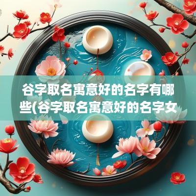 谷字取名寓意好的名字有哪些(谷字取名寓意好的名字女孩)