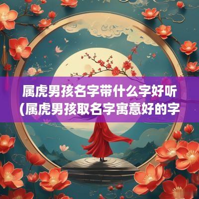 属虎男孩名字带什么字好听(属虎男孩取名字寓意好的字)