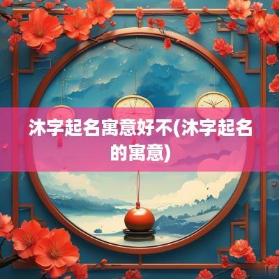 沐字起名寓意好不(沐字起名的寓意)