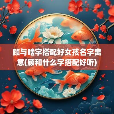 顾与啥字搭配好女孩名字寓意(顾和什么字搭配好听)