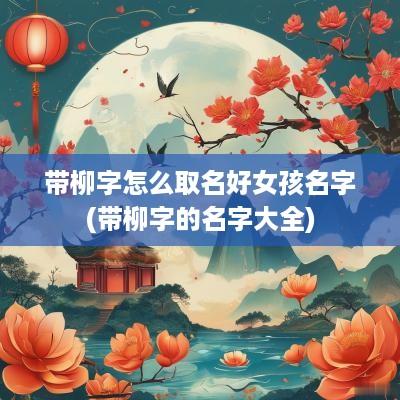 带柳字怎么取名好女孩名字(带柳字的名字大全)