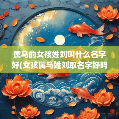 属马的女孩姓刘叫什么名字好(女孩属马姓刘取名字好吗怎么取)