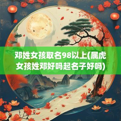 邓姓女孩取名98以上(属虎女孩姓邓好吗起名子好吗)