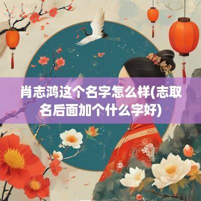 肖志鸿这个名字怎么样(志取名后面加个什么字好)