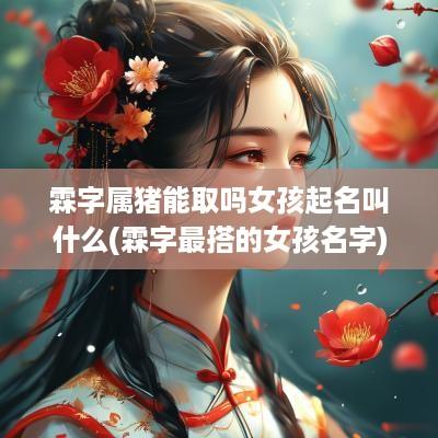 霖字属猪能取吗女孩起名叫什么(霖字最搭的女孩名字)