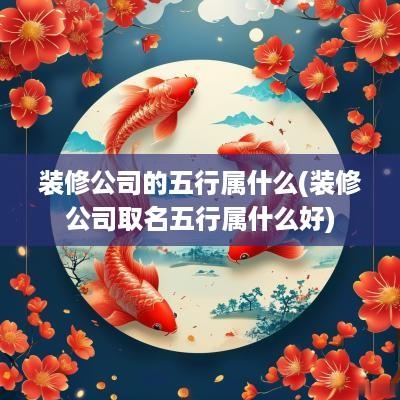 装修公司的五行属什么(装修公司取名五行属什么好)
