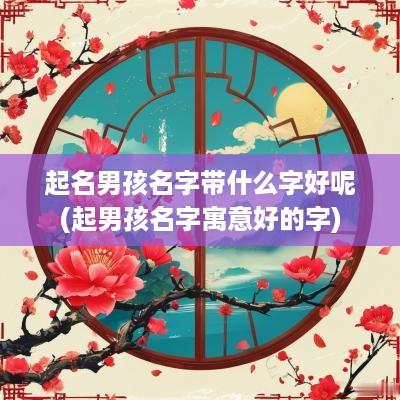 起名男孩名字带什么字好呢(起男孩名字寓意好的字)