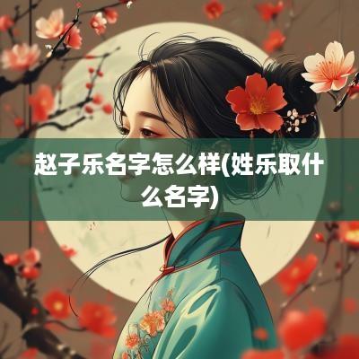 赵子乐名字怎么样(姓乐取什么名字)