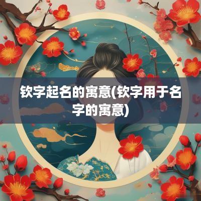 钦字起名的寓意(钦字用于名字的寓意)