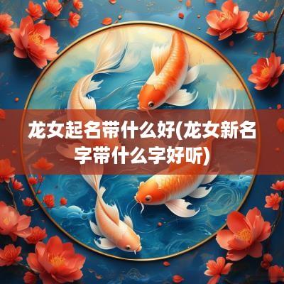 龙女起名带什么好(龙女新名字带什么字好听)