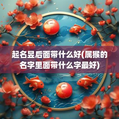 起名昱后面带什么好(属猴的名字里面带什么字最好)