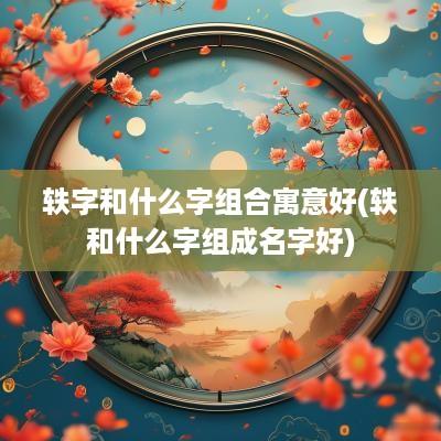轶字和什么字组合寓意好(轶和什么字组成名字好)