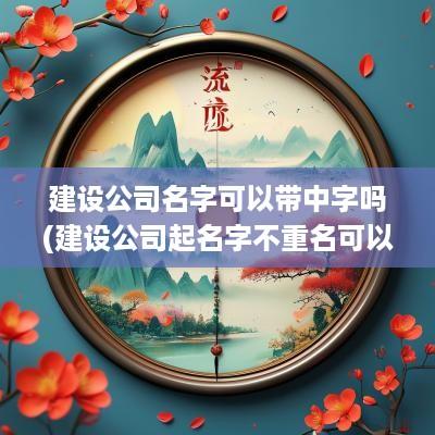 建设公司名字可以带中字吗(建设公司起名字不重名可以吗)