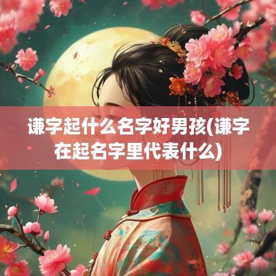 谦字起什么名字好男孩(谦字在起名字里代表什么)