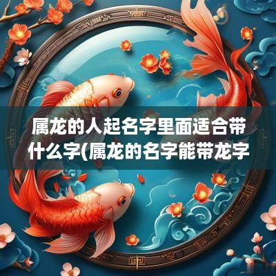 属龙的人起名字里面适合带什么字(属龙的名字能带龙字吗)
