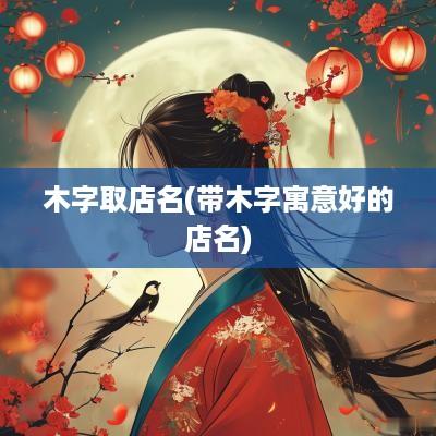 木字取店名(带木字寓意好的店名)