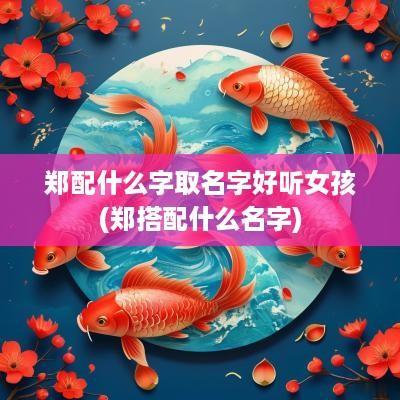郑配什么字取名字好听女孩(郑搭配什么名字)