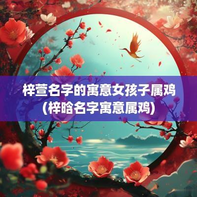 梓萱名字的寓意女孩子属鸡(梓晗名字寓意属鸡)