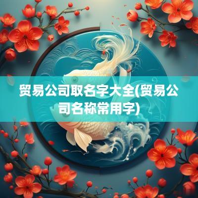 贸易公司取名字大全(贸易公司名称常用字)