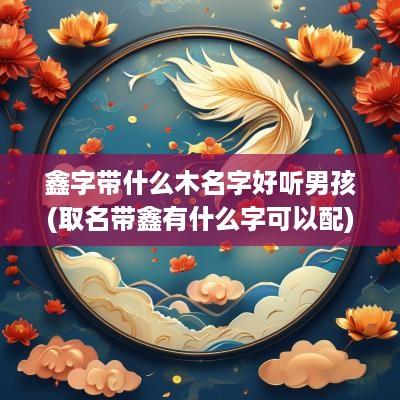 鑫字带什么木名字好听男孩(取名带鑫有什么字可以配)