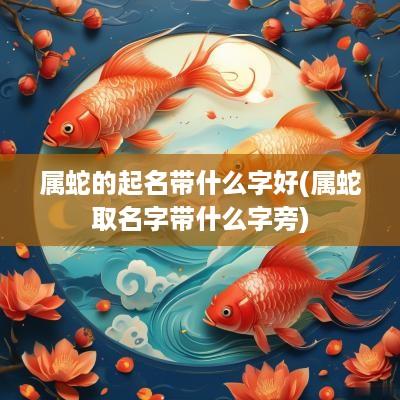 属蛇的起名带什么字好(属蛇取名字带什么字旁)