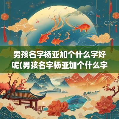 男孩名字杨亚加个什么字好呢(男孩名字杨亚加个什么字好听)