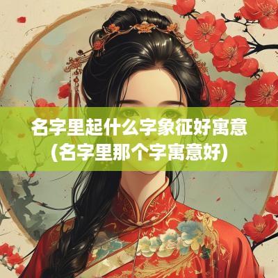 名字里起什么字象征好寓意(名字里那个字寓意好)