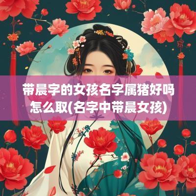 带晨字的女孩名字属猪好吗怎么取(名字中带晨女孩)
