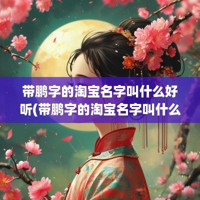 带鹏字的淘宝名字叫什么好听(带鹏字的淘宝名字叫什么好听女生)