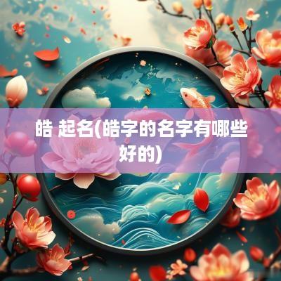 皓 起名(皓字的名字有哪些好的)